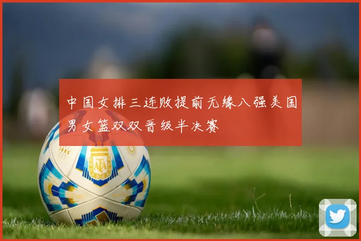 中国女排三连败提前无缘八强美国男女篮双双晋级半决赛