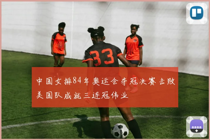 中国女排84年奥运会夺冠决赛击败美国队成就三连冠伟业
