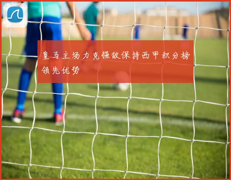 皇马主场力克强敌保持西甲积分榜领先优势