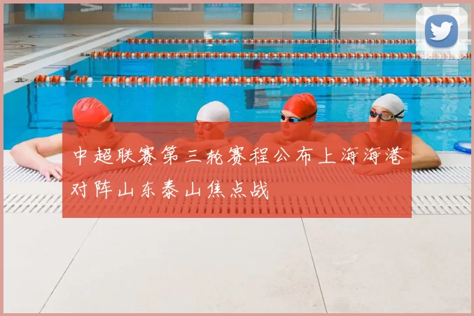 中超联赛第三轮赛程公布上海海港对阵山东泰山焦点战