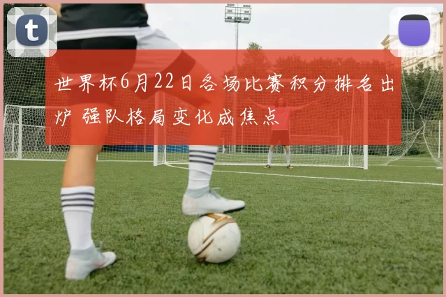 世界杯6月22日各场比赛积分排名出炉 强队格局变化成焦点
