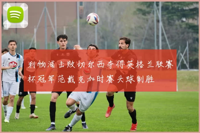 利物浦击败切尔西夺得英格兰联赛杯冠军范戴克加时赛头球制胜