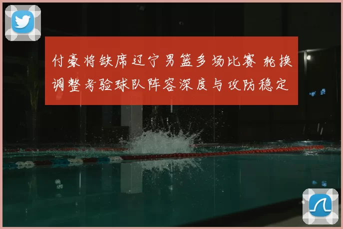 付豪将缺席辽宁男篮多场比赛 轮换调整考验球队阵容深度与攻防稳定性