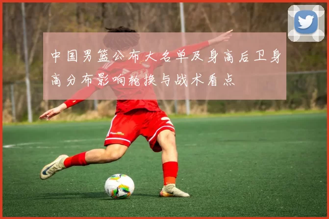 中国男篮公布大名单及身高后卫身高分布影响轮换与战术看点