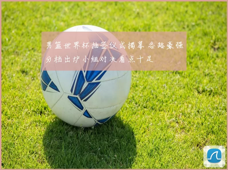 男篮世界杯抽签仪式揭幕 各路豪强分档出炉小组对决看点十足