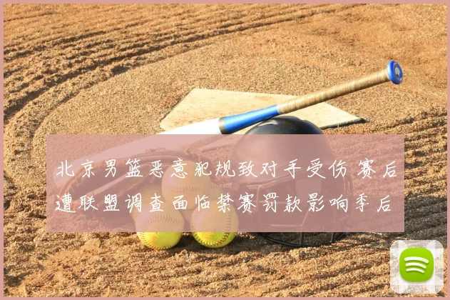 北京男篮恶意犯规致对手受伤 赛后遭联盟调查面临禁赛罚款影响季后赛