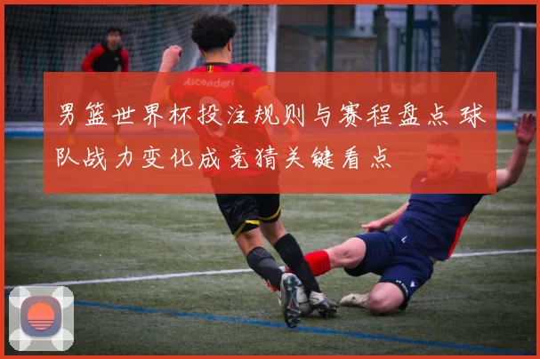 男篮世界杯投注规则与赛程盘点 球队战力变化成竞猜关键看点