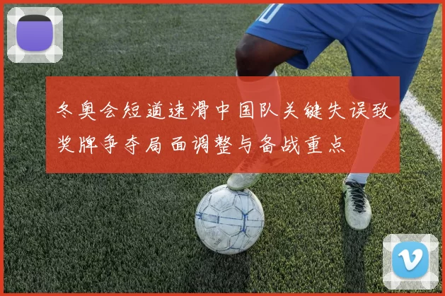 冬奥会短道速滑中国队关键失误致奖牌争夺局面调整与备战重点