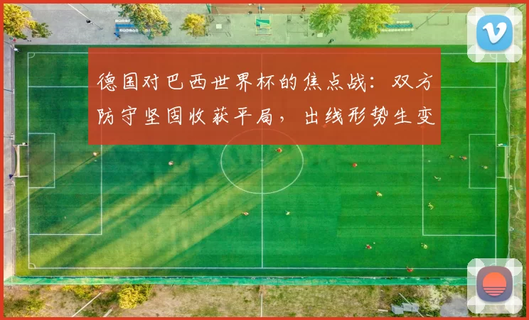 德国对巴西世界杯的焦点战：双方防守坚固收获平局，出线形势生变