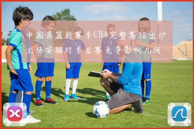 中国男篮新赛季CBA完整赛程出炉 主场安排对季后赛竞争影响几何