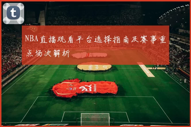 NBA直播观看平台选择指南及赛事重点场次解析