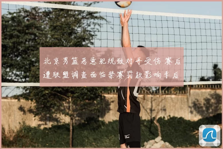北京男篮恶意犯规致对手受伤 赛后遭联盟调查面临禁赛罚款影响季后赛