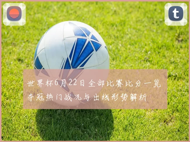 世界杯6月22日全部比赛比分一览 夺冠热门战况与出线形势解析