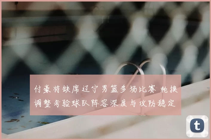 付豪将缺席辽宁男篮多场比赛 轮换调整考验球队阵容深度与攻防稳定性