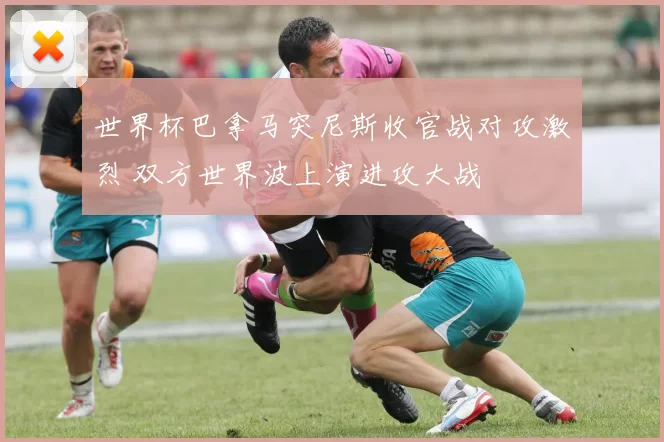 世界杯巴拿马突尼斯收官战对攻激烈 双方世界波上演进攻大战