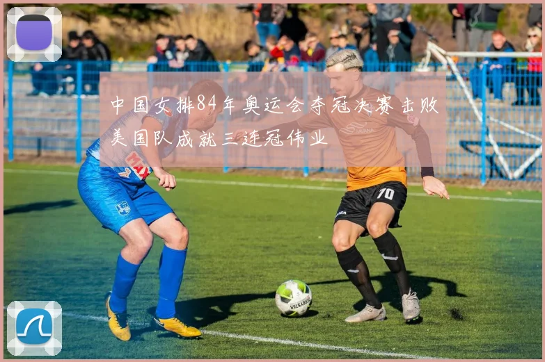 中国女排84年奥运会夺冠决赛击败美国队成就三连冠伟业